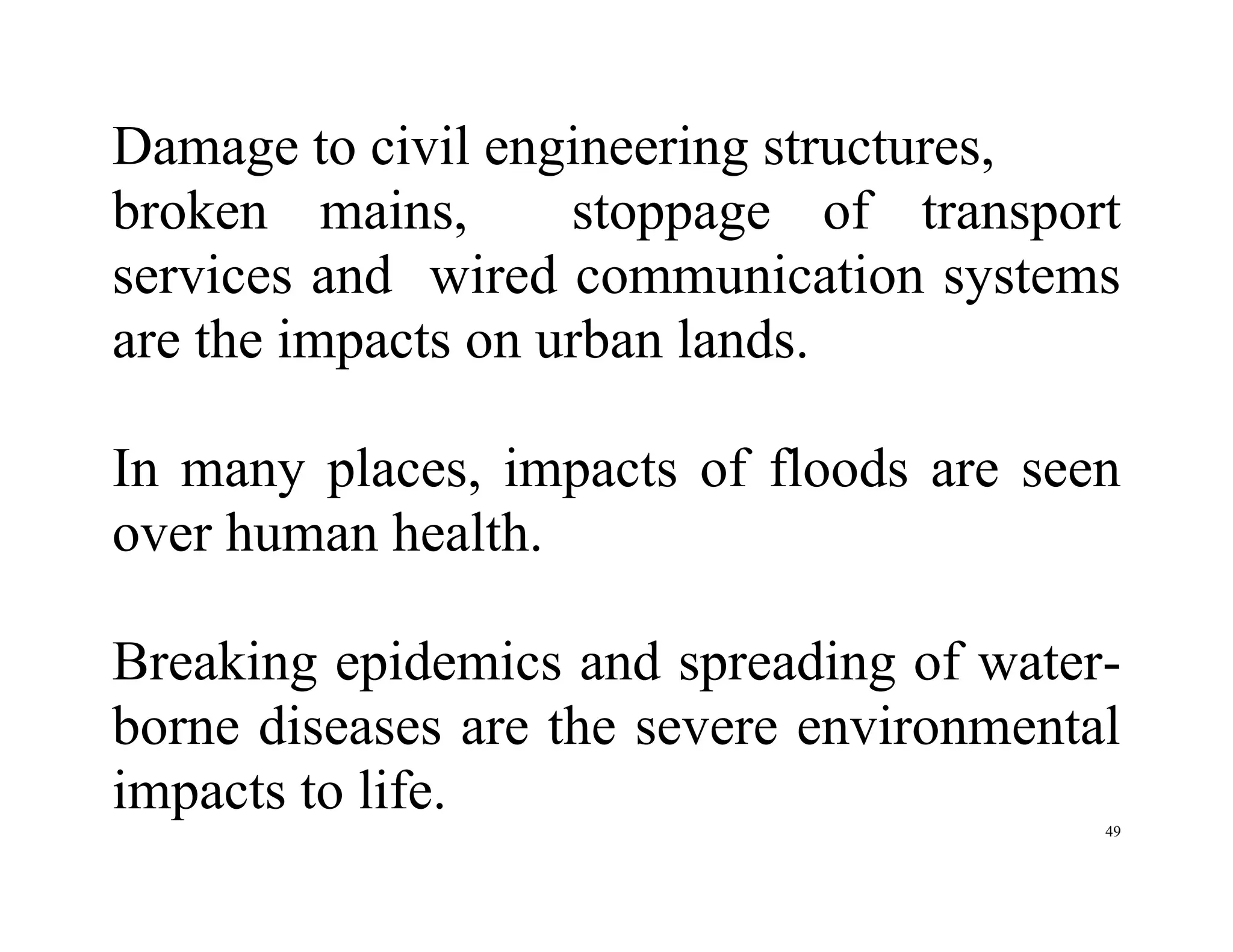49
Damage to civil engineering structures,
broken mains, stoppage of transport
services and wired communication systems
are the impacts on urban lands.
In many places, impacts of floods are seen
over human health.
Breaking epidemics and spreading of water-
borne diseases are the severe environmental
impacts to life.
 