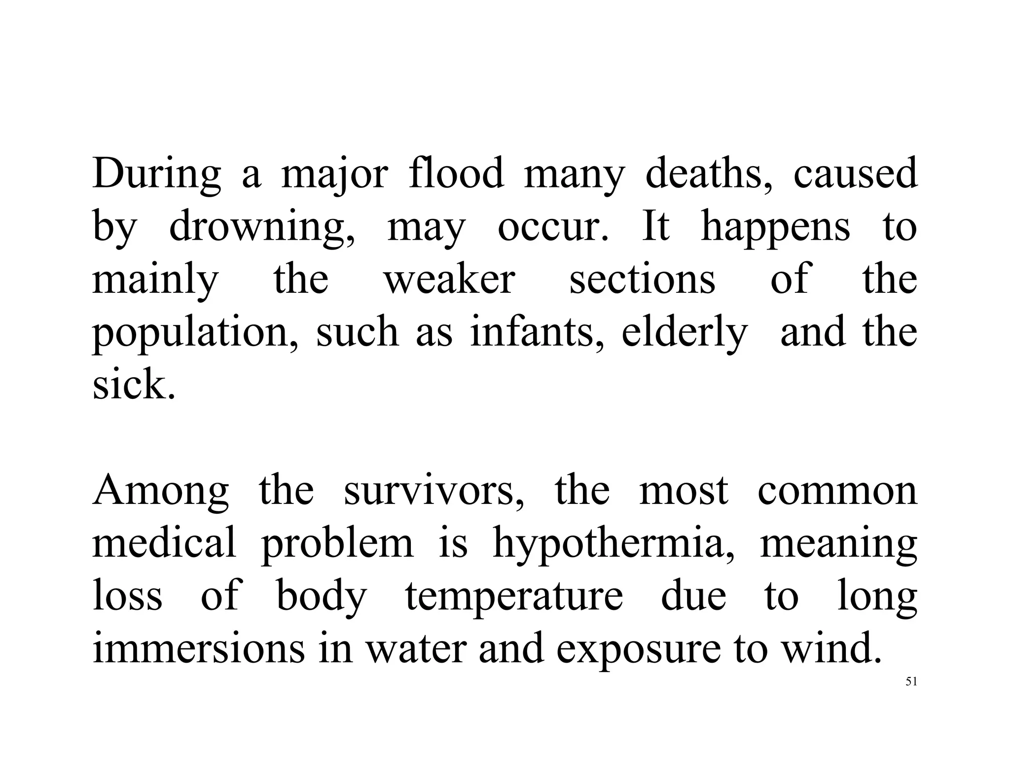 51
During a major flood many deaths, caused
by drowning, may occur. It happens to
mainly the weaker sections of the
population, such as infants, elderly and the
sick.
Among the survivors, the most common
medical problem is hypothermia, meaning
loss of body temperature due to long
immersions in water and exposure to wind.
 
