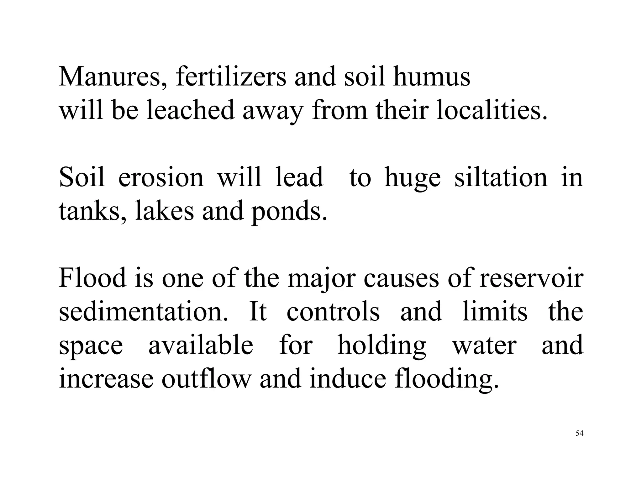 54
Manures, fertilizers and soil humus
will be leached away from their localities.
Soil erosion will lead to huge siltation in
tanks, lakes and ponds.
Flood is one of the major causes of reservoir
sedimentation. It controls and limits the
space available for holding water and
increase outflow and induce flooding.
 