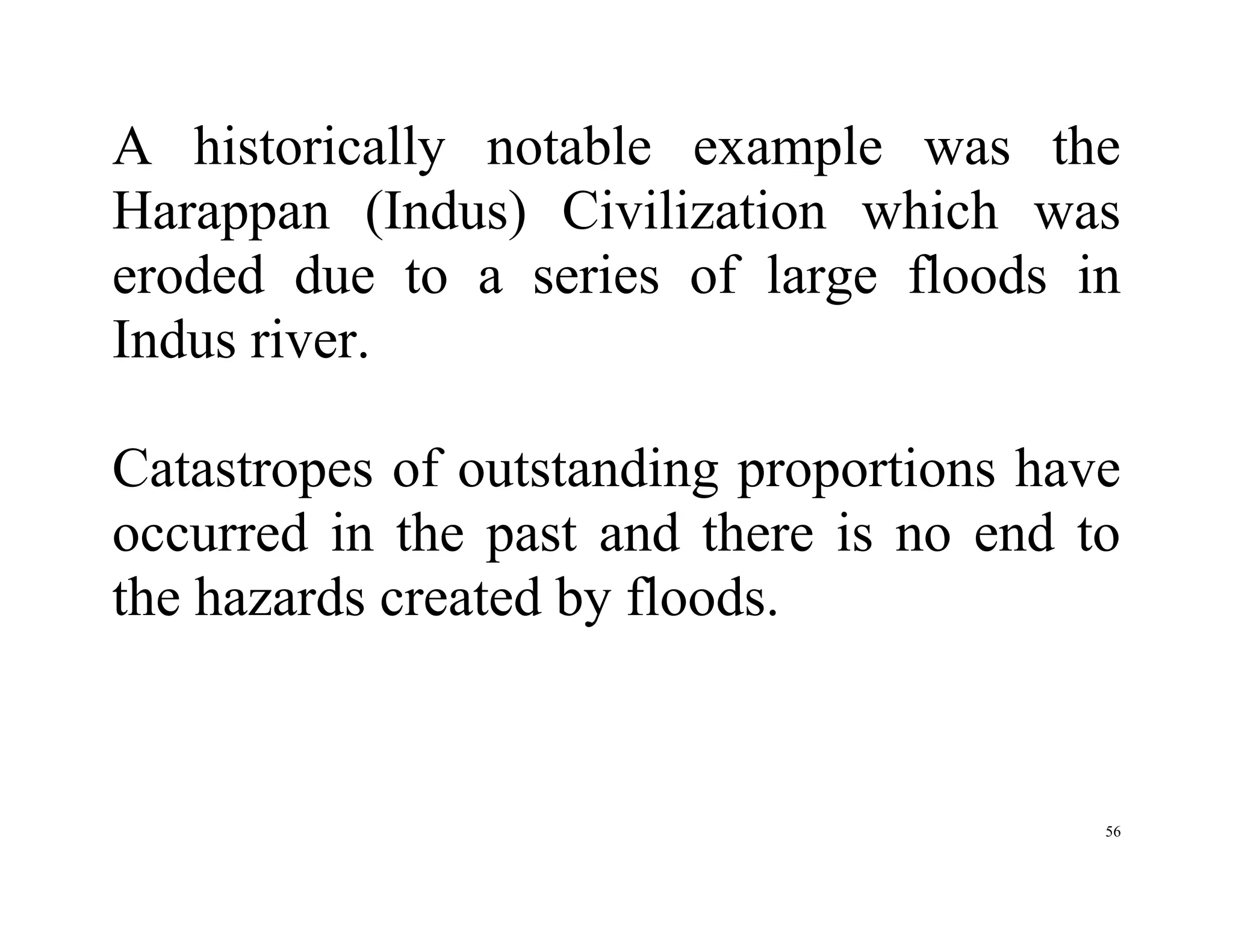 56
A historically notable example was the
Harappan (Indus) Civilization which was
eroded due to a series of large floods in
Indus river.
Catastropes of outstanding proportions have
occurred in the past and there is no end to
the hazards created by floods.
 