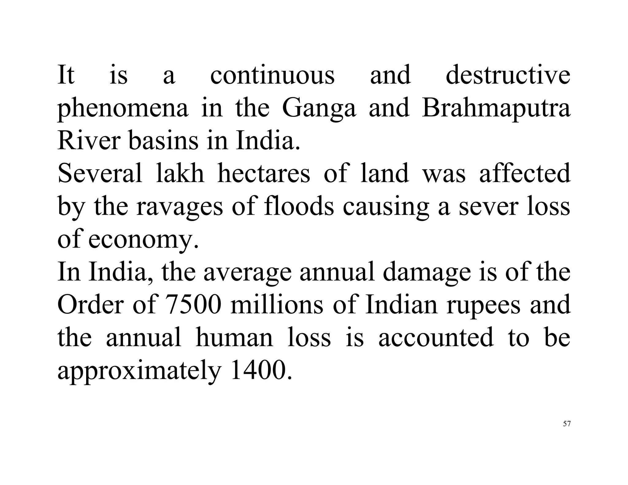 57
It is a continuous and destructive
phenomena in the Ganga and Brahmaputra
River basins in India.
Several lakh hectares of land was affected
by the ravages of floods causing a sever loss
of economy.
In India, the average annual damage is of the
Order of 7500 millions of Indian rupees and
the annual human loss is accounted to be
approximately 1400.
 
