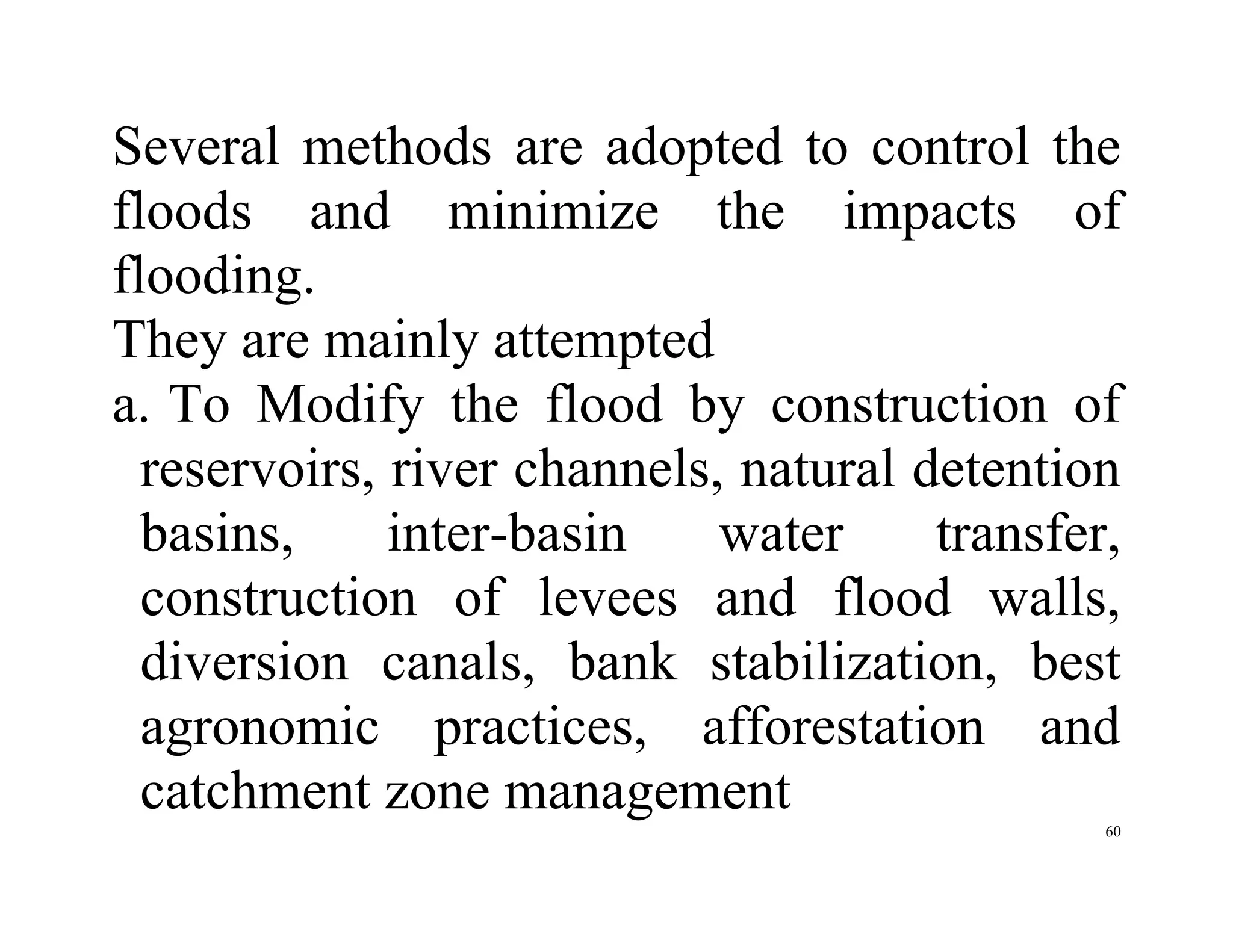 60
Several methods are adopted to control the
floods and minimize the impacts of
flooding.
They are mainly attempted
a. To Modify the flood by construction of
reservoirs, river channels, natural detention
basins, inter-basin water transfer,
construction of levees and flood walls,
diversion canals, bank stabilization, best
agronomic practices, afforestation and
catchment zone management
 