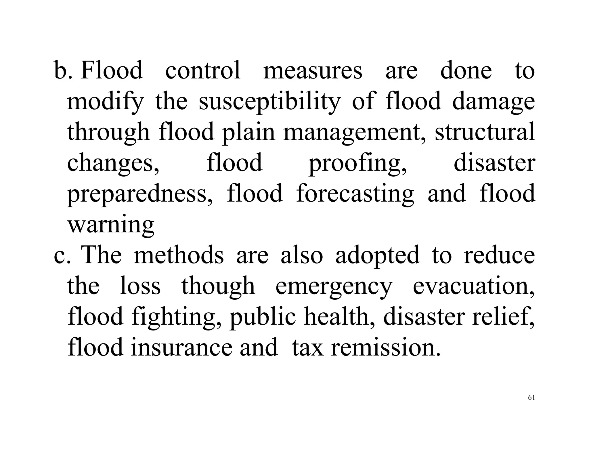 61
b. Flood control measures are done to
modify the susceptibility of flood damage
through flood plain management, structural
changes, flood proofing, disaster
preparedness, flood forecasting and flood
warning
c. The methods are also adopted to reduce
the loss though emergency evacuation,
flood fighting, public health, disaster relief,
flood insurance and tax remission.
 