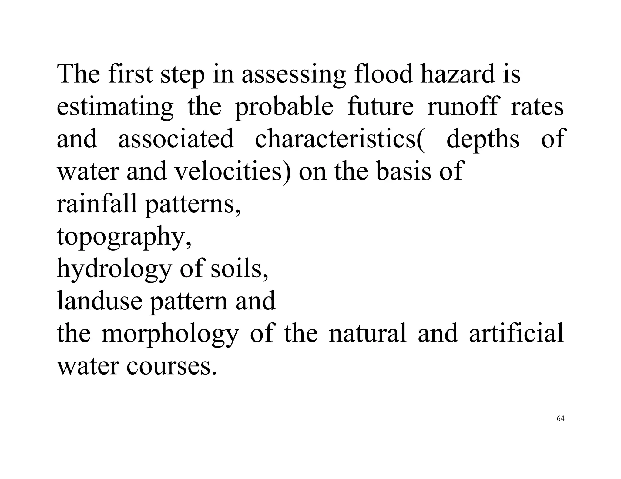 64
The first step in assessing flood hazard is
estimating the probable future runoff rates
and associated characteristics( depths of
water and velocities) on the basis of
rainfall patterns,
topography,
hydrology of soils,
landuse pattern and
the morphology of the natural and artificial
water courses.
 