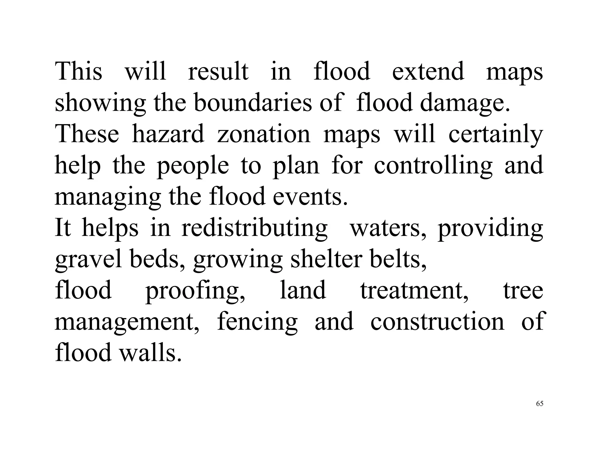 65
This will result in flood extend maps
showing the boundaries of flood damage.
These hazard zonation maps will certainly
help the people to plan for controlling and
managing the flood events.
It helps in redistributing waters, providing
gravel beds, growing shelter belts,
flood proofing, land treatment, tree
management, fencing and construction of
flood walls.
 
