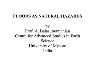 1
FLOODS AS NATURAL HAZARDS
by
Prof. A. Balasubramanian
Centre for Advanced Studies in Earth
Science
University of Mysore
India
 
