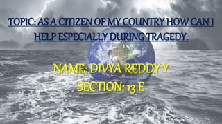 TOPIC: AS A CITIZEN OF MY COUNTRY HOWCAN I
HELP ESPECIALLY DURING TRAGEDY.
NAME: DIVYA REDDY Y
SECTION: 13 E
 
