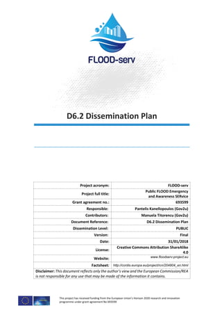 This project has received funding from the European Union’s Horizon 2020 research and innovation
programme under grant agreement No 693599
D6.2 Dissemination Plan
Project acronym: FLOOD-serv
Project full title:
Public FLOOD Emergency
and Awareness SERvice
Grant agreement no.: 693599
Responsible: Pantelis Kanellopoulos (Gov2u)
Contributors: Manuela Titorencu (Gov2u)
Document Reference: D6.2 Dissemination Plan
Dissemination Level: PUBLIC
Version: Final
Date: 31/01/2018
License:
Creative Commons Attribution ShareAlike
4.0
Website: www.floodserv-project.eu
Factsheet: http://cordis.europa.eu/project/rcn/204804_en.html
Disclaimer: This document reflects only the author's view and the European Commission/REA
is not responsible for any use that may be made of the information it contains.
 