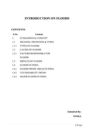 1 | P a g e
INTRODUCTION ON FLOODS
CONTENTS
S.No Content
1. FUNDAMENTAL CONCEPT
1.1 MEANING, DEFINITION & TYPES
1.1.1 TYPES OF FLOODS
1.2 CAUSES OF FLOODS
1.2.1 FACTORS RESPONSIBLE FOR
FLOODS
1.3 IMPACTS OF FLOODS
1.4 FLOODS IN INDIA
1.4.1 FLOODS PRONE AREAS IN INDIA
1.4.2 VULNERABILITY TREND
1.4.3 MAJOR FLOODS IN INDIA
Submitted By:
NITIKA
 