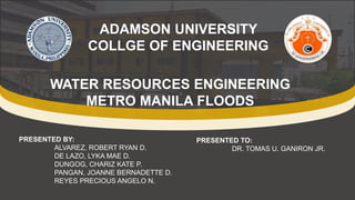 ADAMSON UNIVERSITY
COLLGE OF ENGINEERING
WATER RESOURCES ENGINEERING
METRO MANILA FLOODS
PRESENTED BY:
ALVAREZ, ROBERT RYAN D.
DE LAZO, LYKA MAE D.
DUNGOG, CHARIZ KATE P.
PANGAN, JOANNE BERNADETTE D.
REYES PRECIOUS ANGELO N.
PRESENTED TO:
DR. TOMAS U. GANIRON JR.
 