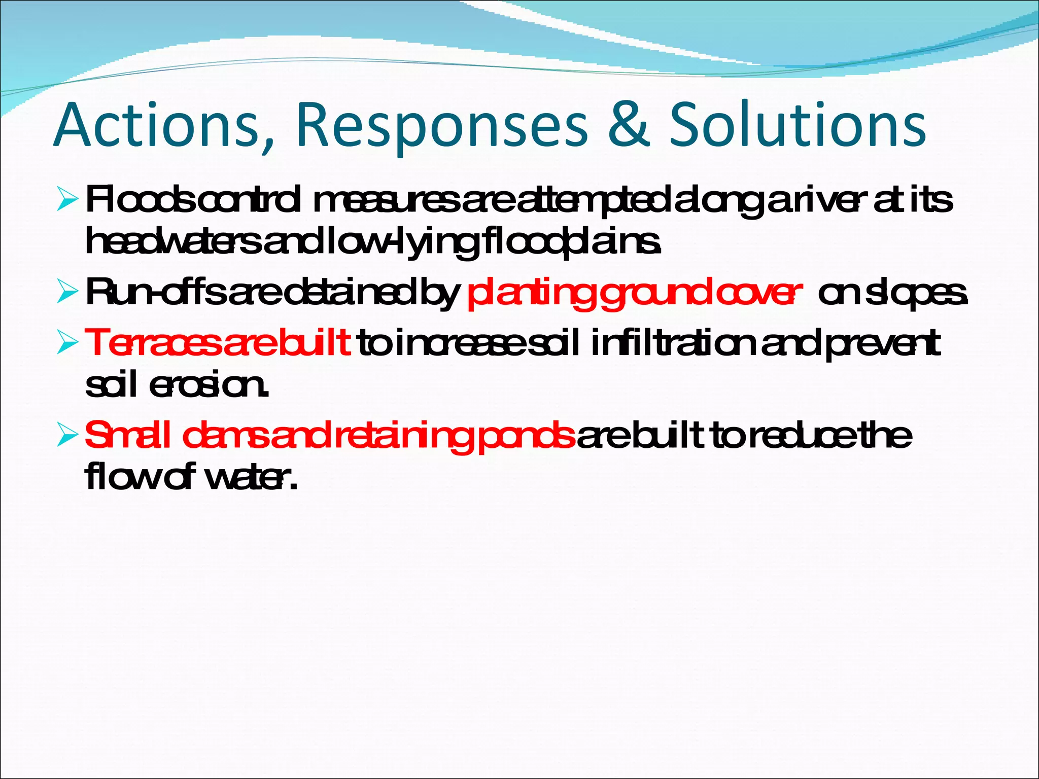 Actions, Responses & Solutions Floods control measures are attempted along a river at its headwaters and low-lying floodplains.  Run-offs are detained by  planting ground cover  on slopes. Terraces are built  to increase soil infiltration and prevent soil erosion.  Small dams and retaining ponds  are built to reduce the flow of water. 