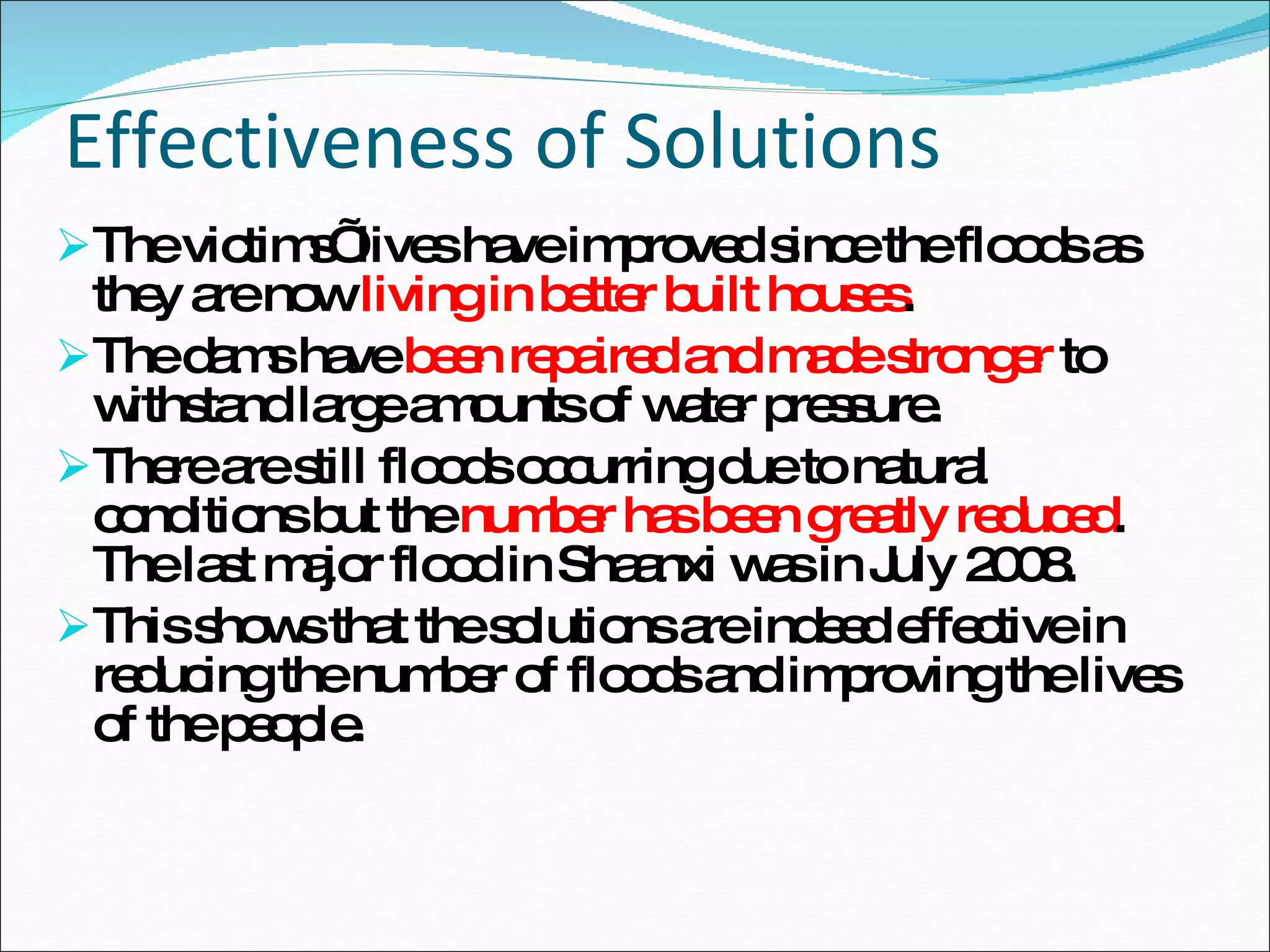 Effectiveness of Solutions The victims’ lives have improved since the floods as they are now  living in better built houses . The dams have  been repaired and made stronger  to withstand large amounts of water pressure. There are still floods occurring due to natural conditions but the  number has been greatly reduced . The last major flood in Shaanxi was in July 2008. This shows that the solutions are indeed effective in reducing the number of floods and improving the lives of the people. 