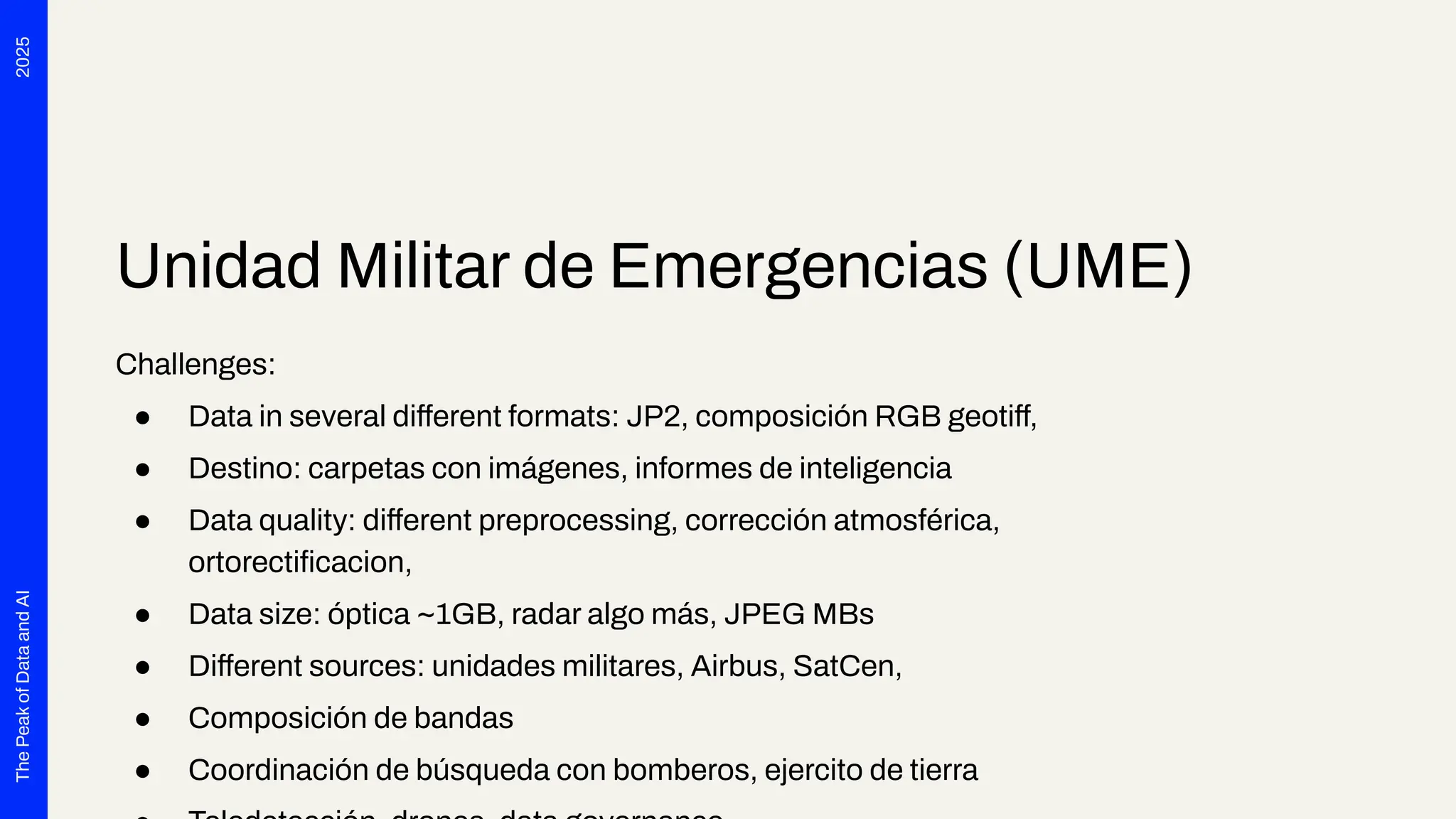2025
The
Peak
of
Data
and
AI
Unidad Militar de Emergencias (UME)
Challenges:
● Data in several different formats: JP2, composición RGB geotiff,
● Destino: carpetas con imágenes, informes de inteligencia
● Data quality: different preprocessing, corrección atmosférica,
ortorectiﬁcacion,
● Data size: óptica ~1GB, radar algo más, JPEG MBs
● Different sources: unidades militares, Airbus, SatCen,
● Composición de bandas
● Coordinación de búsqueda con bomberos, ejercito de tierra
 