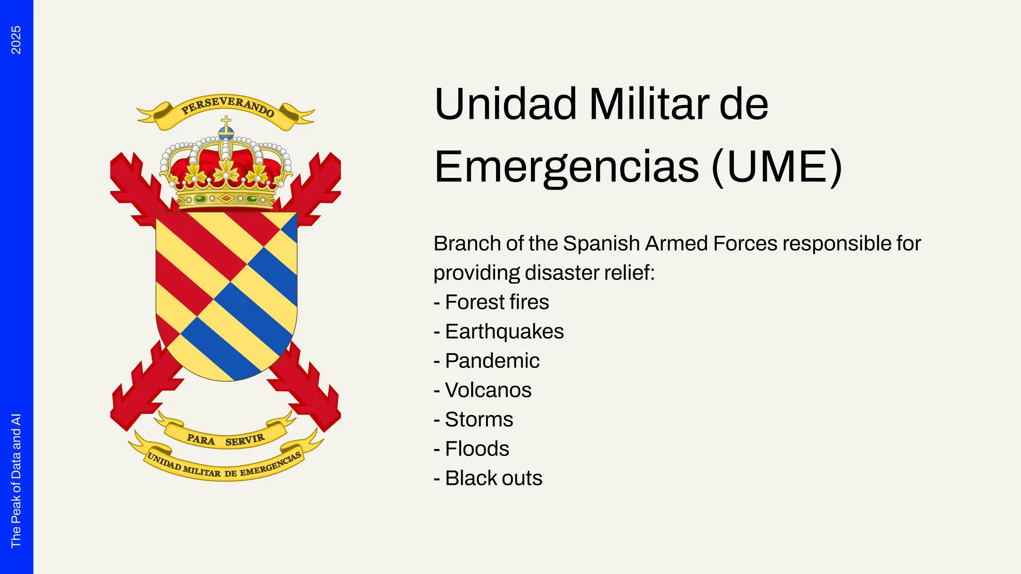 2025
The
Peak
of
Data
and
AI
Unidad Militar de
Emergencias (UME)
Branch of the Spanish Armed Forces responsible for
providing disaster relief:
- Forest ﬁres
- Earthquakes
- Pandemic
- Volcanos
- Storms
- Floods
- Black outs
 