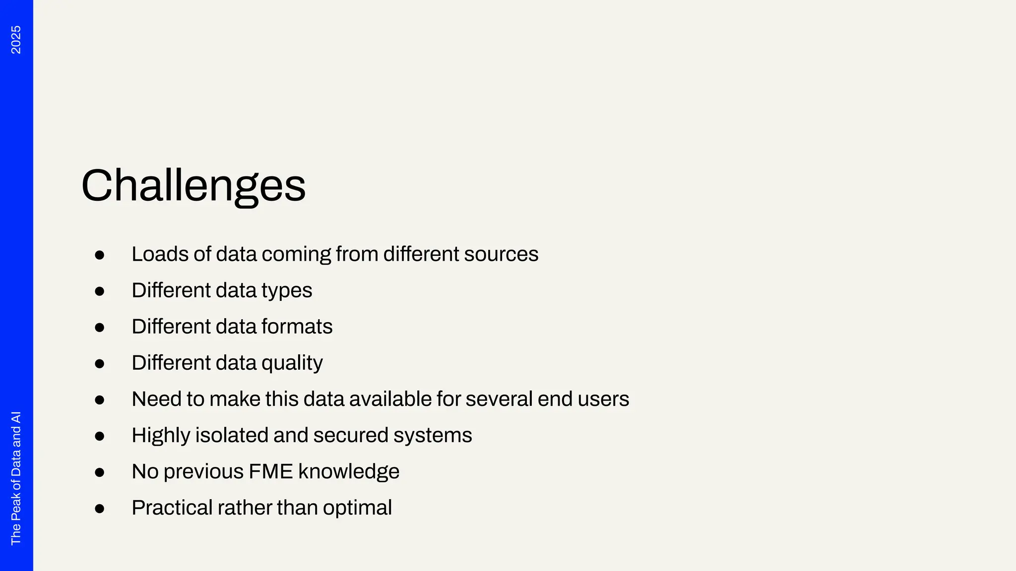 2025
The
Peak
of
Data
and
AI
Challenges
● Loads of data coming from different sources
● Different data types
● Different data formats
● Different data quality
● Need to make this data available for several end users
● Highly isolated and secured systems
● No previous FME knowledge
● Practical rather than optimal
 