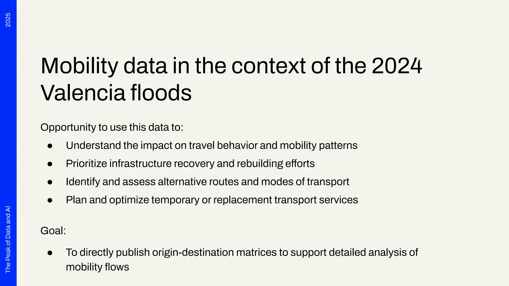 2025
The
Peak
of
Data
and
AI
Mobility data in the context of the 2024
Valencia ﬂoods
Opportunity to use this data to:
● Understand the impact on travel behavior and mobility patterns
● Prioritize infrastructure recovery and rebuilding efforts
● Identify and assess alternative routes and modes of transport
● Plan and optimize temporary or replacement transport services
Goal:
● To directly publish origin-destination matrices to support detailed analysis of
mobility ﬂows
 