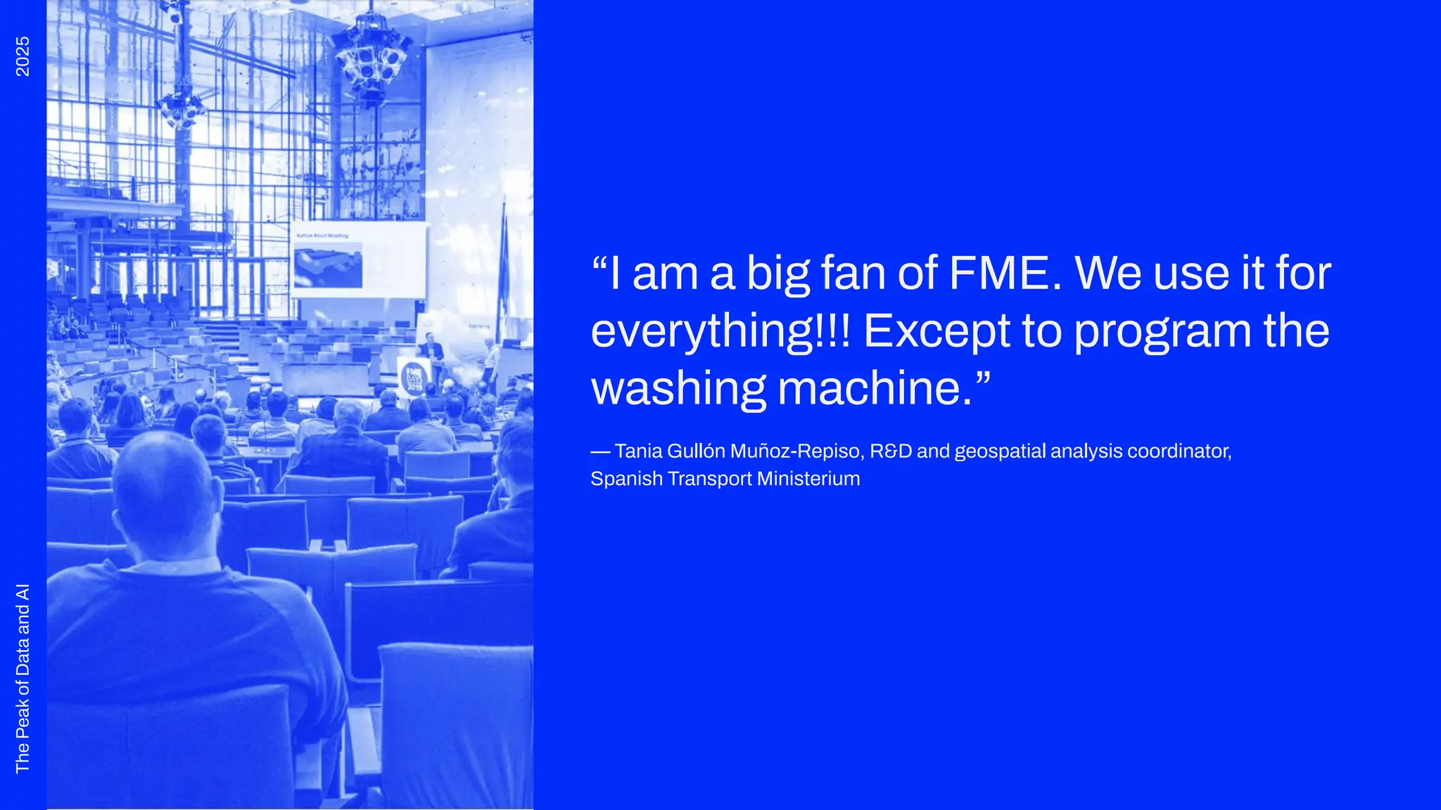 2025
The
Peak
of
Data
and
AI
“I am a big fan of FME. We use it for
everything!!! Except to program the
washing machine.”
— Tania Gullón Muñoz-Repiso, R&D and geospatial analysis coordinator,
Spanish Transport Ministerium
 