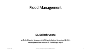 Flood Management 
Dr. Kailash Gupta 
M. Tech. (Disaster Assessment & Mitigation) class, November 12, 2013 
Malaviya National Institute of Technology, Jaipur 
27-Sep-14 Gupta, Flood Management, MNIT, Jaipur 1 
 