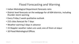 Flood Forecasting and Warning 
• Indian Metrological Department forecasts rains 
• District level forecasts on the webpage for all 604 districts, including 
thunder storm warning 
• Every Friday 2 week qualitative outlook 
• 215 cities forecast for 7 days 
• Weather warning 3 days in advance 
• 15 Doppler weather radars are used, one of them at Jaipur 
• 10 Flood Metrological Offices 
27-Sep-14 Gupta, Flood Management, MNIT, Jaipur 14 
 