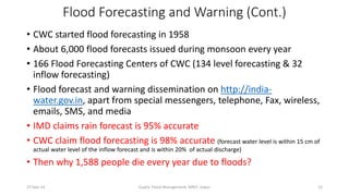 Flood Forecasting and Warning (Cont.) 
• CWC started flood forecasting in 1958 
• About 6,000 flood forecasts issued during monsoon every year 
• 166 Flood Forecasting Centers of CWC (134 level forecasting & 32 
inflow forecasting) 
• Flood forecast and warning dissemination on http://india-water. 
gov.in, apart from special messengers, telephone, Fax, wireless, 
emails, SMS, and media 
• IMD claims rain forecast is 95% accurate 
• CWC claim flood forecasting is 98% accurate (forecast water level is within 15 cm of 
actual water level of the inflow forecast and is within 20% of actual discharge) 
• Then why 1,588 people die every year due to floods? 
27-Sep-14 Gupta, Flood Management, MNIT, Jaipur 15 
 
