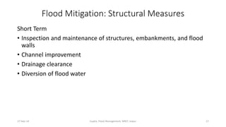 Flood Mitigation: Structural Measures 
Short Term 
• Inspection and maintenance of structures, embankments, and flood 
walls 
• Channel improvement 
• Drainage clearance 
• Diversion of flood water 
27-Sep-14 Gupta, Flood Management, MNIT, Jaipur 17 
 