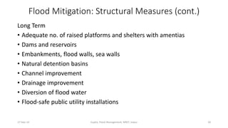 Flood Mitigation: Structural Measures (cont.) 
Long Term 
• Adequate no. of raised platforms and shelters with amentias 
• Dams and reservoirs 
• Embankments, flood walls, sea walls 
• Natural detention basins 
• Channel improvement 
• Drainage improvement 
• Diversion of flood water 
• Flood-safe public utility installations 
27-Sep-14 Gupta, Flood Management, MNIT, Jaipur 18 
 