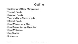Outline 
• Significance of Flood Management 
• Types of Floods 
• Causes of Floods 
• Vulnerability to Floods in India 
• Effect of Floods 
• Flood Management Plan 
• Flood Forecasting and Warning 
• Flood Mitigation 
• Case Studies 
• References 
27-Sep-14 Gupta, Flood Management, MNIT, Jaipur 2 
 