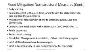 Flood Mitigation: Non-structural Measures (Cont.) 
• Early warning 
• Rainfall forecast with place, time, and intensity for stakeholders to 
take preparedness measures 
• Availability of forecast with ability to action by public. Last-mile 
connectivity 
• Coordination mechanism within states with CWC, IMD, ISRO . . . 
• Public awareness 
• Professional training 
• Floodplain Management Association, US has certificate program 
• In US all flood plains have been mapped. 
• In US it is compulsory to take flood insurance for mortgage 
27-Sep-14 Gupta, Flood Management, MNIT, Jaipur 20 
 