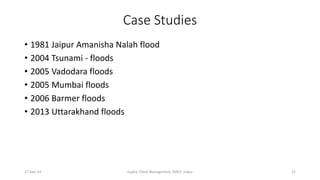 Case Studies 
• 1981 Jaipur Amanisha Nalah flood 
• 2004 Tsunami - floods 
• 2005 Vadodara floods 
• 2005 Mumbai floods 
• 2006 Barmer floods 
• 2013 Uttarakhand floods 
27-Sep-14 Gupta, Flood Management, MNIT, Jaipur 21 
 