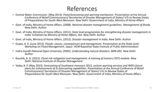 References 
• Central Water Commission. (May 2013). Flood forecasting and warning mechanism. Presentation at the Annual 
Conference of Relief Commissioners/ Secretaries of Disaster Management of States/ UTs to Review States 
of Preparedness for South-West Monsoon. New Delhi: Government of India, Ministry of Home Affairs 
• Govt. of India, Ministry of Home Affairs. (2008). National disaster management guidelines: Management of floods. 
New Delhi: Author 
• Govt. of India, Ministry of Home Affairs. (2011). State level programmes for strengthening disaster management in 
India: Initiatives by Ministry of Home Affairs, GoI. New Delhi: Author 
• Govt. of India, Ministry of Home Affairs. (2012). Disaster management in India. New Delhi: Author 
• Gupta, A. K. (June 2013). Floods: causes, consequences and management. Presentation at the State Level 
Workshop on Flood Management. Jaipur: HCM Rajasthan State Institute of Public Administration 
• Indira Gandhi National Open University. (2005). Understanding natural disasters. MPA-001. New Delhi: 
Author 
• Kaushik, A. D. (2012). Flood risk mitigation and management: A training of trainers (TOT) module. New 
Delhi: National Institute of Disaster Management 
• Yadav, B. P. (May 2013). Forecasting of Southwest monsoon 2013, cyclone warning services and IMD’s future 
plans for enhancement of its forecasting capabilities. Presentation at the Annual Conference of Relief 
Commissioners/ Secretaries of Disaster Management of States/ UTs to Review States of 
Preparedness for South-West Monsoon. New Delhi: Government of India, Ministry of Home Affairs 
27-Sep-14 Gupta, Flood Management, MNIT, Jaipur 22 
