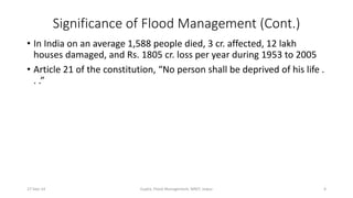 Significance of Flood Management (Cont.) 
• In India on an average 1,588 people died, 3 cr. affected, 12 lakh 
houses damaged, and Rs. 1805 cr. loss per year during 1953 to 2005 
• Article 21 of the constitution, “No person shall be deprived of his life . 
. .” 
27-Sep-14 Gupta, Flood Management, MNIT, Jaipur 4 
 