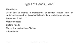 Types of Floods (Cont.) 
Flash floods 
Occur due to intense thunderstorms or sudden release from an 
upstream impoundment created behind a dam, landslide, or glacier. 
Snow-melt floods 
Monsoon floods 
Cyclone floods 
Floods due to dam burst/ failure 
Urban floods 
27-Sep-14 Gupta, Flood Management, MNIT, Jaipur 7 
 