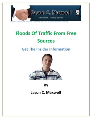 My name is Jason C. Maxwell, and I am the hack with a nack for explaining internet marketing




       Floods Of Traffic From Free
                Sources
                 Get The Insider Information




                                                     By
                                Jason C. Maxwell
 