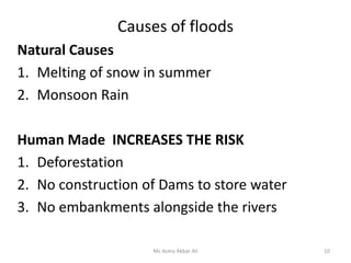 Causes of floods
Natural Causes
1. Melting of snow in summer
2. Monsoon Rain
Human Made INCREASES THE RISK
1. Deforestation
2. No construction of Dams to store water
3. No embankments alongside the rivers
10Ms Asma Akbar Ali
 