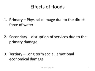 Effects of floods
Ms Asma Akbar Ali 11
1. Primary – Physical damage due to the direct
force of water
2. Secondary – disruption of services due to the
primary damage
3. Tertiary – Long term social, emotional
economical damage
 