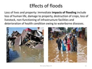 Effects of floods
Ms Asma Akbar Ali 12
Loss of lives and property: Immediate impacts of flooding include
loss of human life, damage to property, destruction of crops, loss of
livestock, non-functioning of infrastructure facilities and
deterioration of health condition owing to waterborne diseases.
 