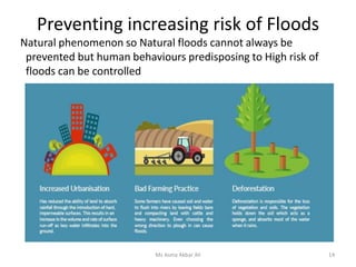 Preventing increasing risk of Floods
Natural phenomenon so Natural floods cannot always be
prevented but human behaviours predisposing to High risk of
floods can be controlled
Ms Asma Akbar Ali 14
 