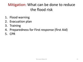 Mitigation: What can be done to reduce
the flood risk
1. Flood warning
2. Evacuation plan
3. Training
4. Preparedness for First response (first Aid)
5. CPR
Ms Asma Akbar Ali 15
 