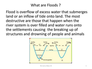 What are Floods ?
Flood is overflow of excess water that submerges
land or an inflow of tide onto land. The most
destructive are those that happen when the
river system is over filled and water runs onto
the settlements causing the breaking up of
structures and drowning of people and animals
2Ms Asma Akbar Ali
 