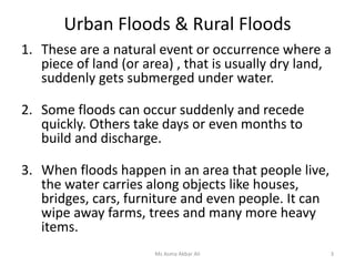 Urban Floods & Rural Floods
1. These are a natural event or occurrence where a
piece of land (or area) , that is usually dry land,
suddenly gets submerged under water.
2. Some floods can occur suddenly and recede
quickly. Others take days or even months to
build and discharge.
3. When floods happen in an area that people live,
the water carries along objects like houses,
bridges, cars, furniture and even people. It can
wipe away farms, trees and many more heavy
items.
Ms Asma Akbar Ali 3
 
