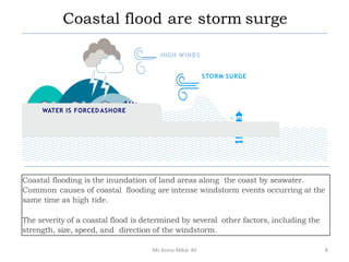 Coastal flood are storm surge
Coastal flooding is the inundation of land areas along the coast by seawater.
Common causes of coastal flooding are intense windstorm events occurring at the
same time as high tide.
The severity of a coastal flood is determined by several other factors, including the
strength, size, speed, and direction of the windstorm.
HIGH WINDS
STORM SURGE
WATER IS FORCED ASHORE
8Ms Asma Akbar Ali
 