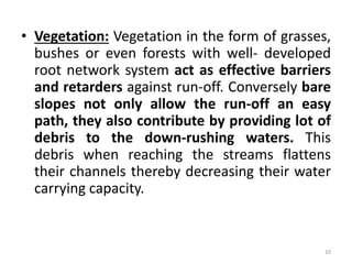 • Vegetation: Vegetation in the form of grasses,
bushes or even forests with well‐ developed
root network system act as effective barriers
and retarders against run‐off. Conversely bare
slopes not only allow the run‐off an easy
path, they also contribute by providing lot of
debris to the down‐rushing waters. This
debris when reaching the streams flattens
their channels thereby decreasing their water
carrying capacity.
10
 