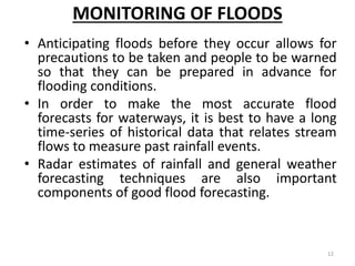 MONITORING OF FLOODS
• Anticipating floods before they occur allows for
precautions to be taken and people to be warned
so that they can be prepared in advance for
flooding conditions.
• In order to make the most accurate flood
forecasts for waterways, it is best to have a long
time‐series of historical data that relates stream
flows to measure past rainfall events.
• Radar estimates of rainfall and general weather
forecasting techniques are also important
components of good flood forecasting.
12
 