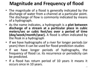 Magnitude and Frequency of flood
• The magnitude of a flood is generally indicated by the
discharge of water from a channel at a particular point.
The discharge of flow is commonly indicated by means
of a hydrograph.
• As the name indicates, a hydrograph is a plot between
discharge of a stream at a particular place in cubic
meters/sec or cubic feet/sec over a period of time
(day/week/month/year). A flood is often indicated by
the Peak in a hydrograph
• If we have hydrographs of a river for longer periods (or
years) then it can be used for flood prediction studies
• If we have longer periods of hydrographs, the
frequency of flood i.e. its recurrence or periodicity can
be predicted.
• If a flood has return period of 10 years it means it
occurs once in 10 years.
13
 