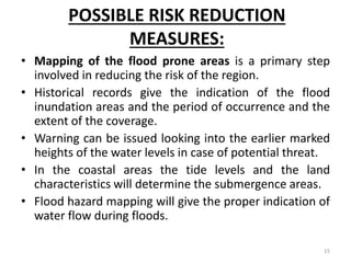 POSSIBLE RISK REDUCTION
MEASURES:
• Mapping of the flood prone areas is a primary step
involved in reducing the risk of the region.
• Historical records give the indication of the flood
inundation areas and the period of occurrence and the
extent of the coverage.
• Warning can be issued looking into the earlier marked
heights of the water levels in case of potential threat.
• In the coastal areas the tide levels and the land
characteristics will determine the submergence areas.
• Flood hazard mapping will give the proper indication of
water flow during floods.
15
 