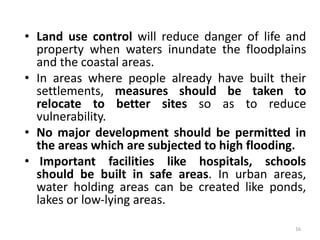 • Land use control will reduce danger of life and
property when waters inundate the floodplains
and the coastal areas.
• In areas where people already have built their
settlements, measures should be taken to
relocate to better sites so as to reduce
vulnerability.
• No major development should be permitted in
the areas which are subjected to high flooding.
• Important facilities like hospitals, schools
should be built in safe areas. In urban areas,
water holding areas can be created like ponds,
lakes or low‐lying areas.
16
 