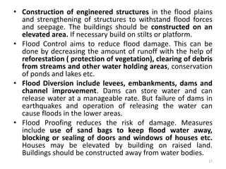 • Construction of engineered structures in the flood plains
and strengthening of structures to withstand flood forces
and seepage. The buildings should be constructed on an
elevated area. If necessary build on stilts or platform.
• Flood Control aims to reduce flood damage. This can be
done by decreasing the amount of runoff with the help of
reforestation ( protection of vegetation), clearing of debris
from streams and other water holding areas, conservation
of ponds and lakes etc.
• Flood Diversion include levees, embankments, dams and
channel improvement. Dams can store water and can
release water at a manageable rate. But failure of dams in
earthquakes and operation of releasing the water can
cause floods in the lower areas.
• Flood Proofing reduces the risk of damage. Measures
include use of sand bags to keep flood water away,
blocking or sealing of doors and windows of houses etc.
Houses may be elevated by building on raised land.
Buildings should be constructed away from water bodies.
17
 