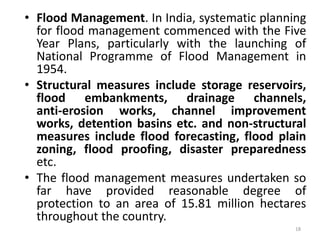 • Flood Management. In India, systematic planning
for flood management commenced with the Five
Year Plans, particularly with the launching of
National Programme of Flood Management in
1954.
• Structural measures include storage reservoirs,
flood embankments, drainage channels,
anti‐erosion works, channel improvement
works, detention basins etc. and non‐structural
measures include flood forecasting, flood plain
zoning, flood proofing, disaster preparedness
etc.
• The flood management measures undertaken so
far have provided reasonable degree of
protection to an area of 15.81 million hectares
throughout the country.
18
 