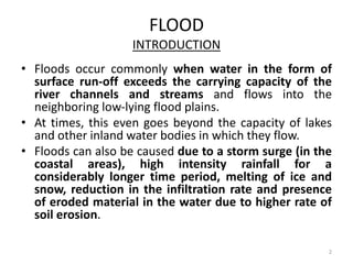 FLOOD
INTRODUCTION
• Floods occur commonly when water in the form of
surface run‐off exceeds the carrying capacity of the
river channels and streams and flows into the
neighboring low‐lying flood plains.
• At times, this even goes beyond the capacity of lakes
and other inland water bodies in which they flow.
• Floods can also be caused due to a storm surge (in the
coastal areas), high intensity rainfall for a
considerably longer time period, melting of ice and
snow, reduction in the infiltration rate and presence
of eroded material in the water due to higher rate of
soil erosion.
2
 
