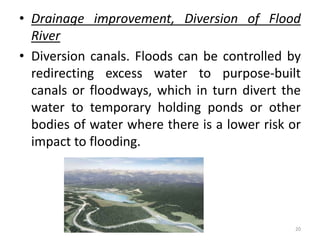 • Drainage improvement, Diversion of Flood
River
• Diversion canals. Floods can be controlled by
redirecting excess water to purpose‐built
canals or floodways, which in turn divert the
water to temporary holding ponds or other
bodies of water where there is a lower risk or
impact to flooding.
20
 